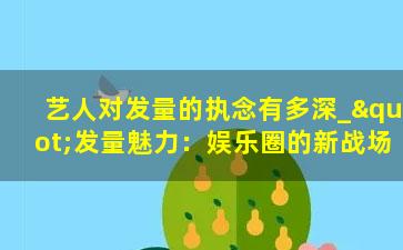 艺人对发量的执念有多深_"发量魅力：娱乐圈的新战场"